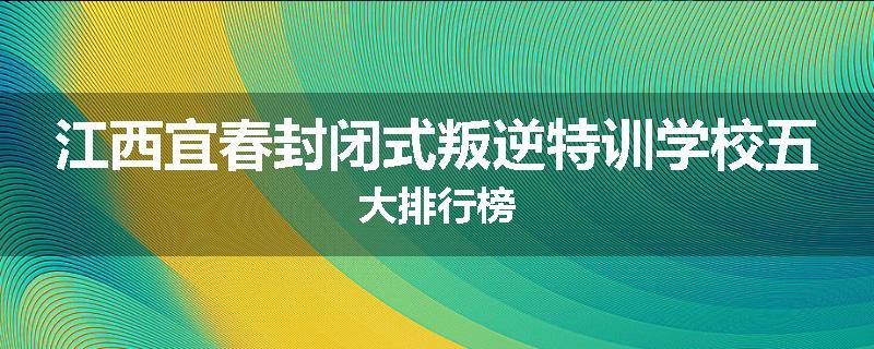 江西宜春封闭式叛逆特训学校五大排行榜