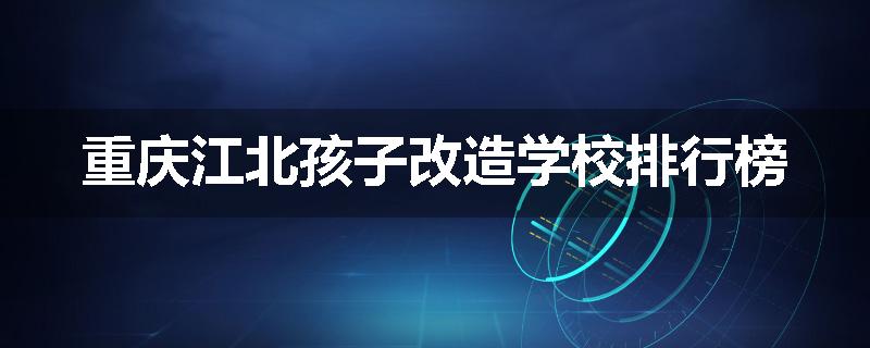 重庆江北孩子改造学校排行榜