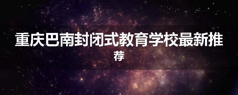重庆巴南封闭式教育学校最新推荐