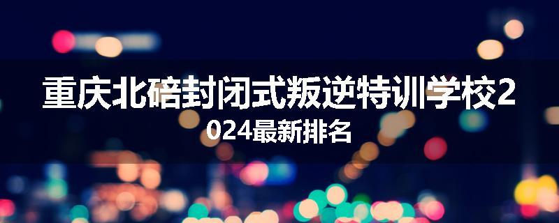 重庆北碚封闭式叛逆特训学校2024最新排名