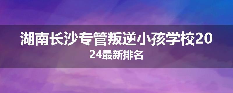湖南长沙专管叛逆小孩学校2024最新排名