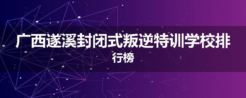 广西遂溪封闭式叛逆特训学校排行榜