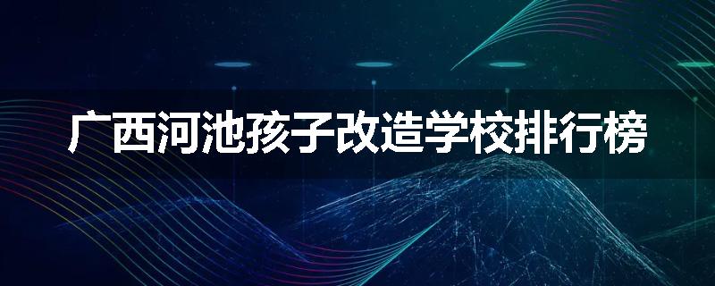 广西河池孩子改造学校排行榜