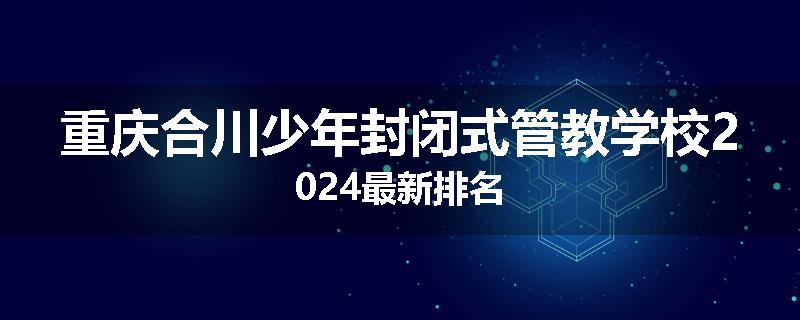 重庆合川少年封闭式管教学校2024最新排名