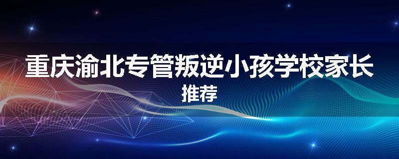 重庆渝北专管叛逆小孩学校家长推荐
