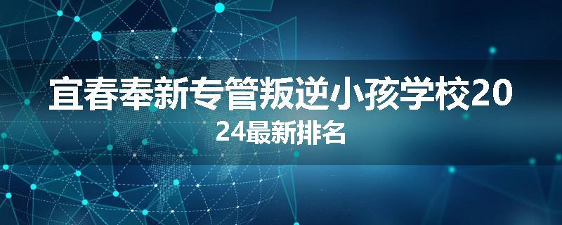 宜春奉新专管叛逆小孩学校2024最新排名