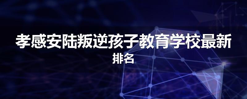 孝感安陆叛逆孩子教育学校最新排名