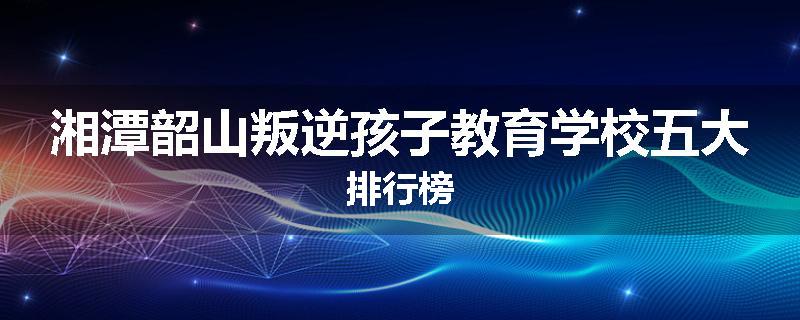 湘潭韶山叛逆孩子教育学校五大排行榜