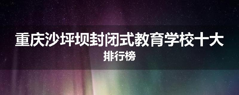 重庆沙坪坝封闭式教育学校十大排行榜