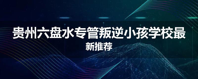 贵州六盘水专管叛逆小孩学校最新推荐
