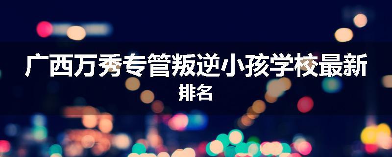 广西万秀专管叛逆小孩学校最新排名