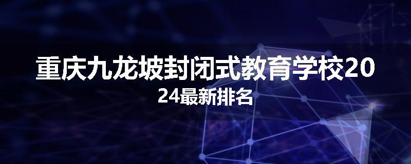 重庆九龙坡封闭式教育学校2024最新排名