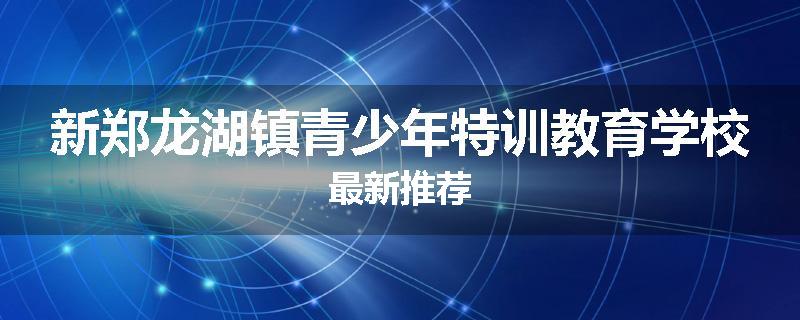 新郑龙湖镇青少年特训教育学校最新推荐