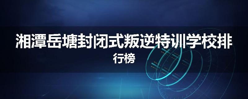 湘潭岳塘封闭式叛逆特训学校排行榜