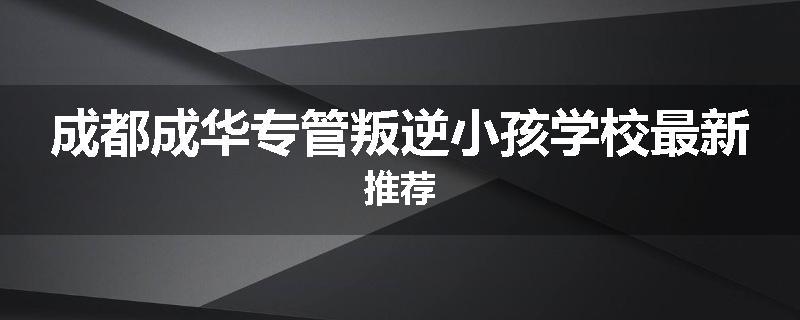 成都成华专管叛逆小孩学校最新推荐