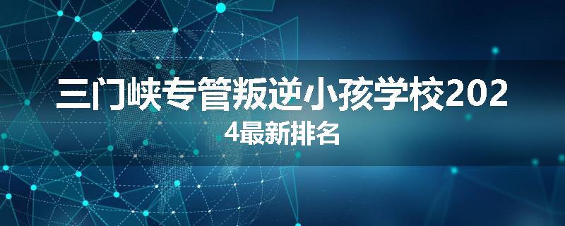 三门峡专管叛逆小孩学校2024最新排名