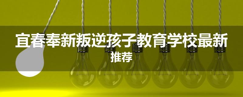 宜春奉新叛逆孩子教育学校最新推荐