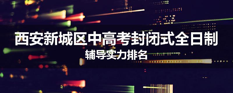 西安新城区中高考封闭式全日制辅导实力排名