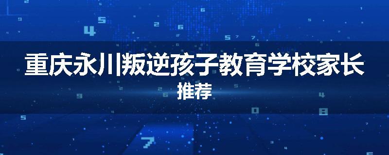 重庆永川叛逆孩子教育学校家长推荐