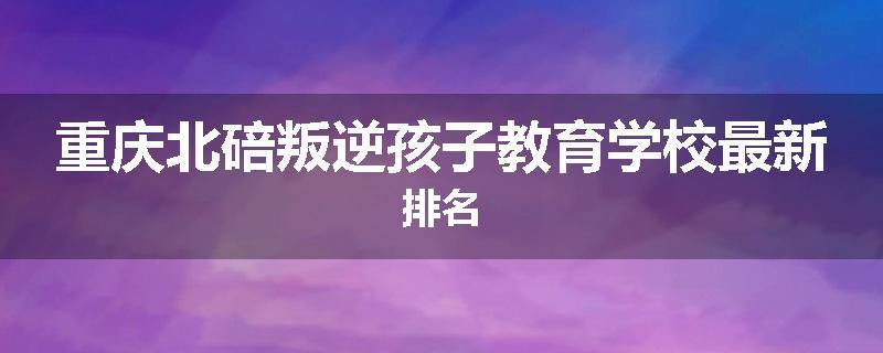 重庆北碚叛逆孩子教育学校最新排名