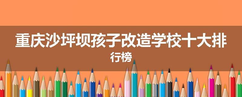 重庆沙坪坝孩子改造学校十大排行榜