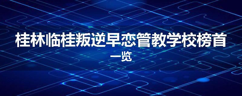 桂林临桂叛逆早恋管教学校榜首一览
