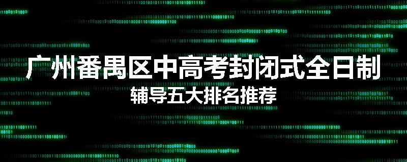 广州番禺区中高考封闭式全日制辅导五大排名推荐