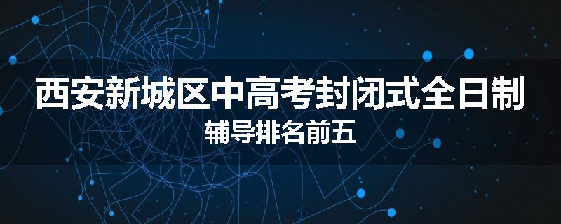 西安新城区中高考封闭式全日制辅导排名前五