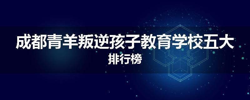 成都青羊叛逆孩子教育学校五大排行榜