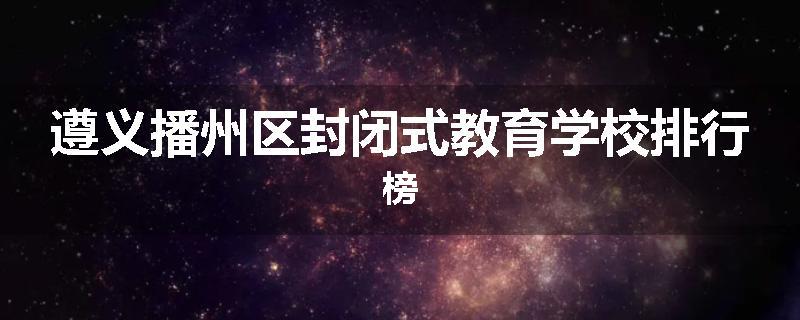 遵义播州区封闭式教育学校排行榜