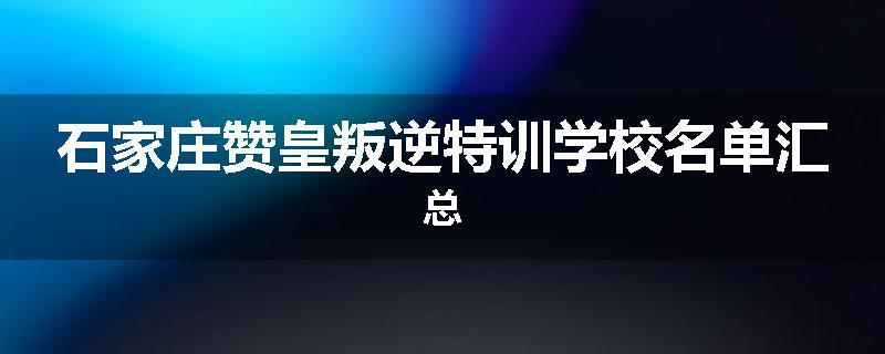 石家庄赞皇叛逆特训学校名单汇总