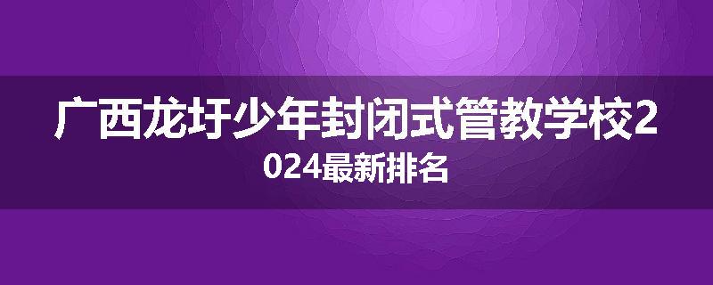 广西龙圩少年封闭式管教学校2024最新排名