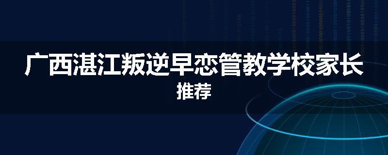 广西湛江叛逆早恋管教学校家长推荐