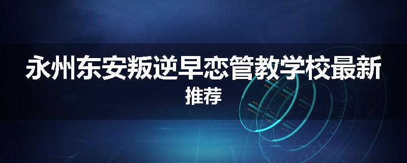 永州东安叛逆早恋管教学校最新推荐