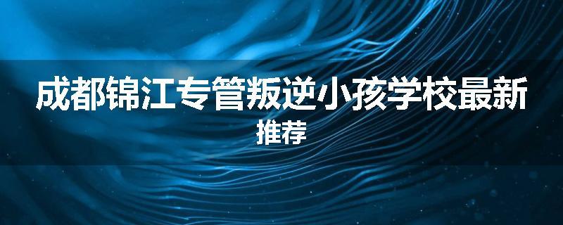 成都锦江专管叛逆小孩学校最新推荐