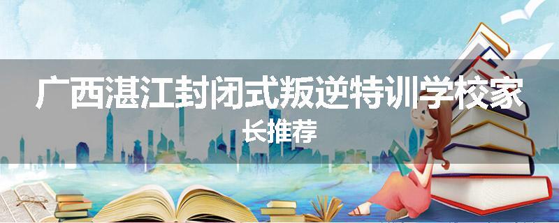广西湛江封闭式叛逆特训学校家长推荐