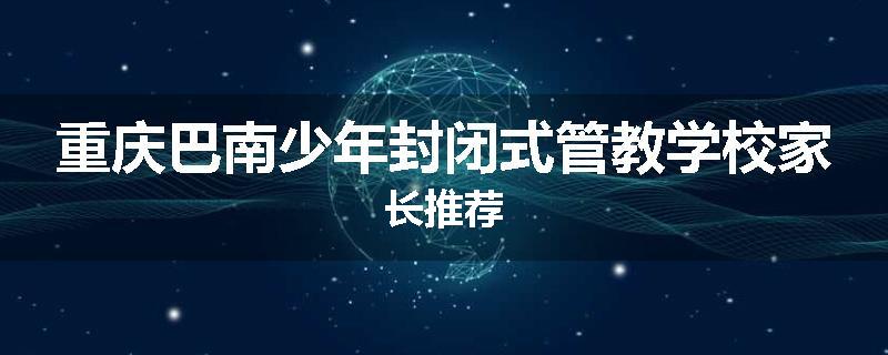重庆巴南少年封闭式管教学校家长推荐