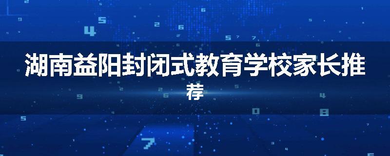 湖南益阳封闭式教育学校家长推荐
