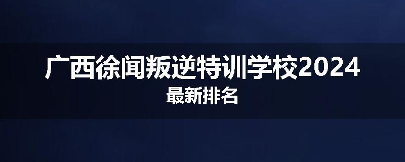 广西徐闻叛逆特训学校2024最新排名