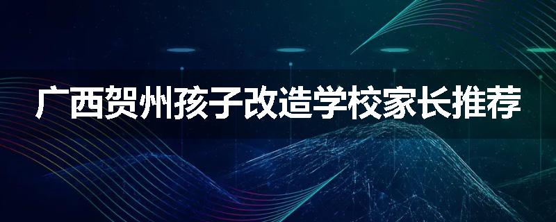 广西贺州孩子改造学校家长推荐