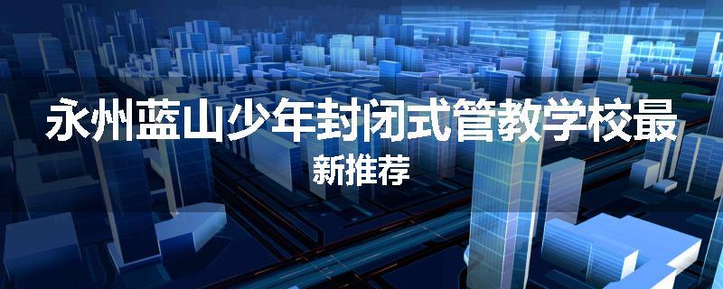 永州蓝山少年封闭式管教学校最新推荐