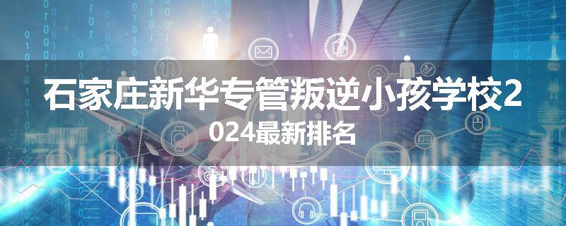 石家庄新华专管叛逆小孩学校2024最新排名