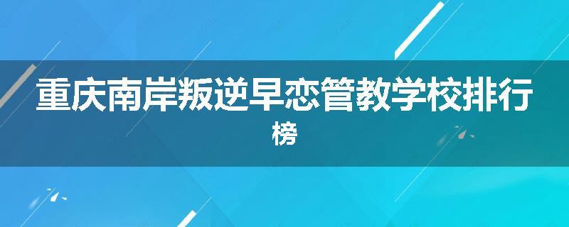 重庆南岸叛逆早恋管教学校排行榜