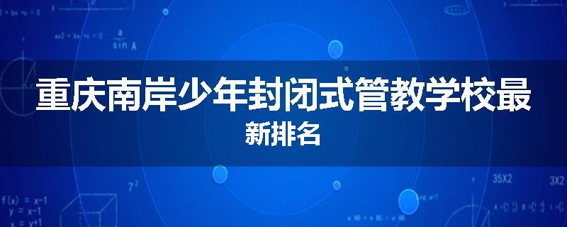 重庆南岸少年封闭式管教学校最新排名