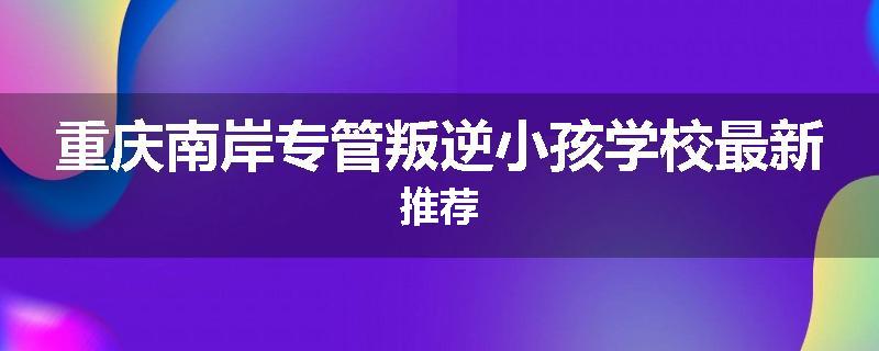 重庆南岸专管叛逆小孩学校最新推荐