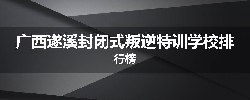广西遂溪封闭式叛逆特训学校排行榜