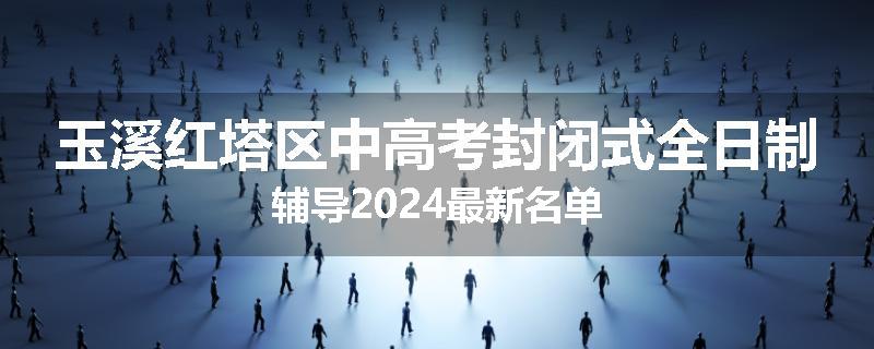 玉溪红塔区中高考封闭式全日制辅导2024最新名单