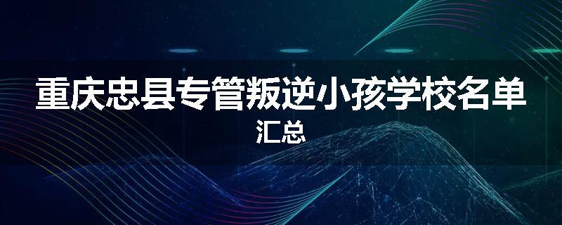 重庆忠县专管叛逆小孩学校名单汇总