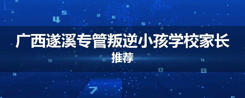 广西遂溪专管叛逆小孩学校家长推荐