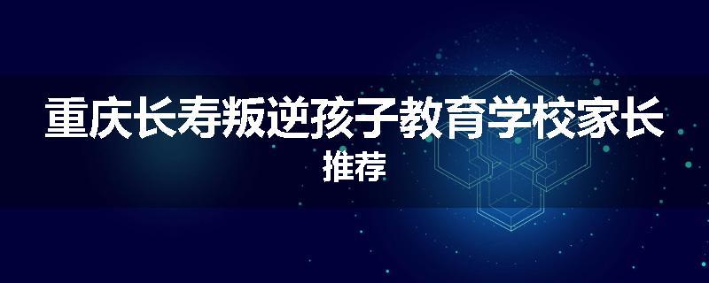 重庆长寿叛逆孩子教育学校家长推荐